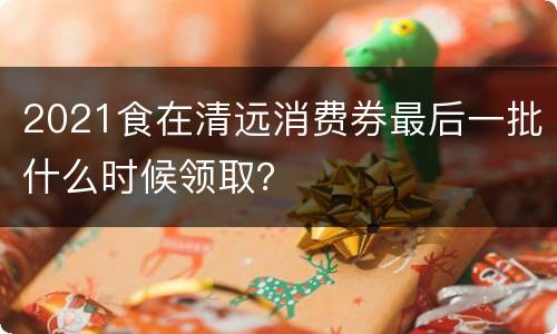2021食在清远消费券最后一批什么时候领取？
