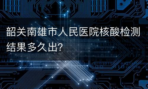 韶关南雄市人民医院核酸检测结果多久出？