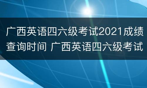 广西英语四六级考试2021成绩查询时间 广西英语四六级考试报名时间