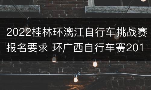 2022桂林环漓江自行车挑战赛报名要求 环广西自行车赛2019桂林