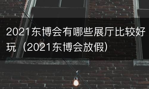 2021东博会有哪些展厅比较好玩（2021东博会放假）