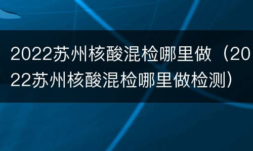 2022苏州核酸混检哪里做（2022苏州核酸混检哪里做检测）