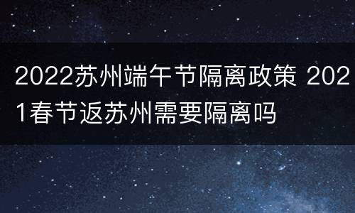 2022苏州端午节隔离政策 2021春节返苏州需要隔离吗