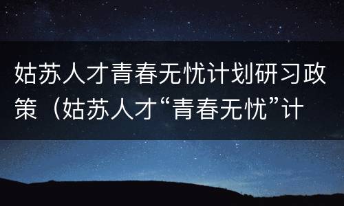 姑苏人才青春无忧计划研习政策（姑苏人才“青春无忧”计划）