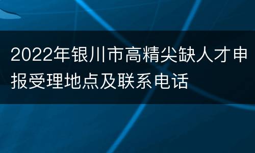 2022年银川市高精尖缺人才申报受理地点及联系电话