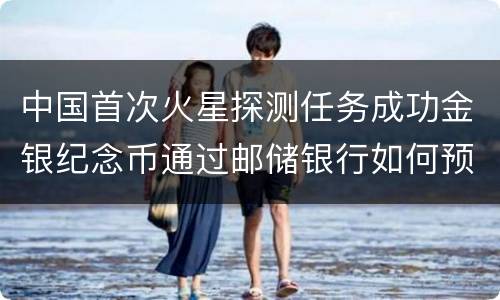 中国首次火星探测任务成功金银纪念币通过邮储银行如何预约