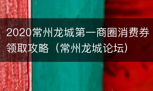 2020常州龙城第一商圈消费券领取攻略（常州龙城论坛）
