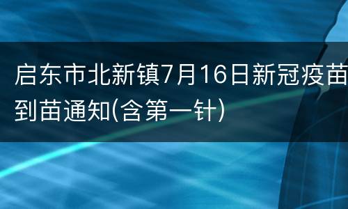 启东市北新镇7月16日新冠疫苗到苗通知(含第一针)