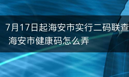 7月17日起海安市实行二码联查 海安市健康码怎么弄