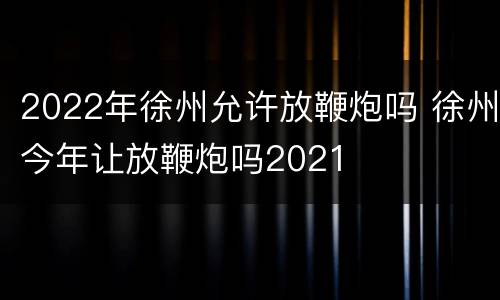 2022年徐州允许放鞭炮吗 徐州今年让放鞭炮吗2021