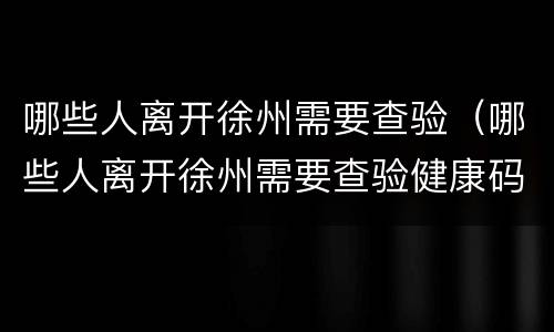 哪些人离开徐州需要查验（哪些人离开徐州需要查验健康码）