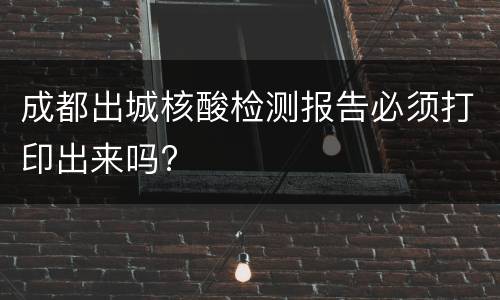 成都出城核酸检测报告必须打印出来吗?