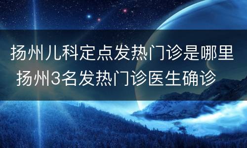 扬州儿科定点发热门诊是哪里 扬州3名发热门诊医生确诊