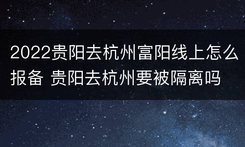 2022贵阳去杭州富阳线上怎么报备 贵阳去杭州要被隔离吗