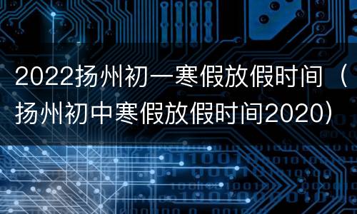 2022扬州初一寒假放假时间（扬州初中寒假放假时间2020）
