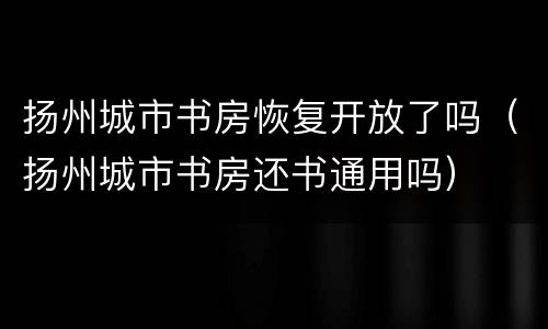 扬州城市书房恢复开放了吗（扬州城市书房还书通用吗）