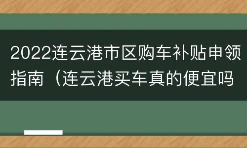 2022连云港市区购车补贴申领指南（连云港买车真的便宜吗）