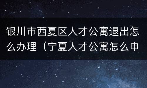 银川市西夏区人才公寓退出怎么办理（宁夏人才公寓怎么申请）