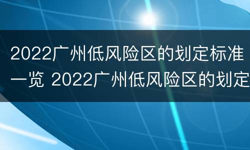 2022广州低风险区的划定标准一览 2022广州低风险区的划定标准一览表图片