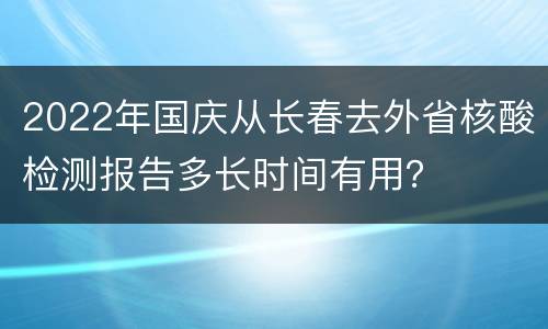 2022年国庆从长春去外省核酸检测报告多长时间有用？
