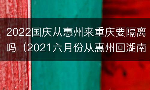 2022国庆从惠州来重庆要隔离吗（2021六月份从惠州回湖南要隔离吗）