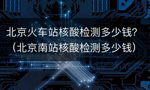 北京火车站核酸检测多少钱？（北京南站核酸检测多少钱）