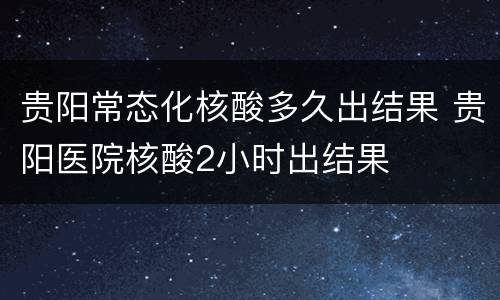 贵阳常态化核酸多久出结果 贵阳医院核酸2小时出结果