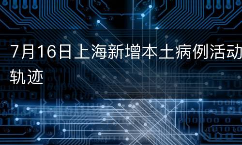 7月16日上海新增本土病例活动轨迹