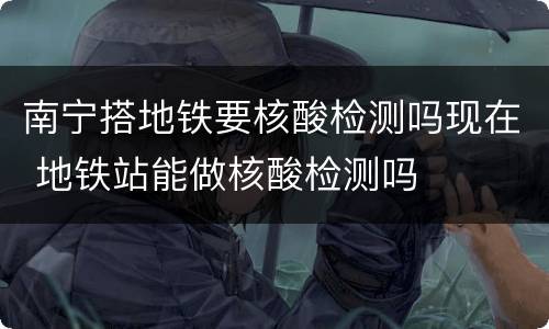 南宁搭地铁要核酸检测吗现在 地铁站能做核酸检测吗
