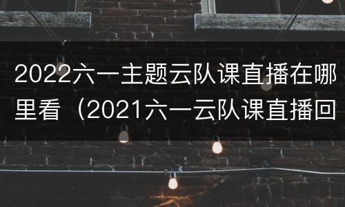 2022六一主题云队课直播在哪里看（2021六一云队课直播回放）