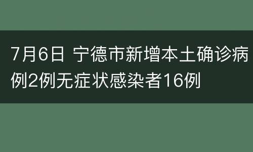 7月6日 宁德市新增本土确诊病例2例无症状感染者16例