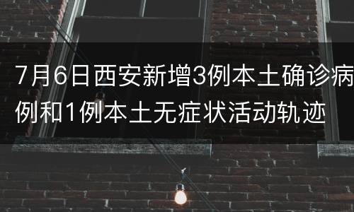 7月6日西安新增3例本土确诊病例和1例本土无症状活动轨迹