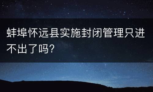 蚌埠怀远县实施封闭管理只进不出了吗?