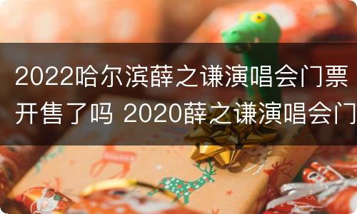 2022哈尔滨薛之谦演唱会门票开售了吗 2020薛之谦演唱会门票