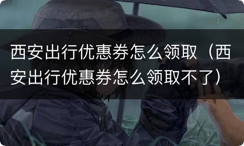 西安出行优惠券怎么领取（西安出行优惠券怎么领取不了）