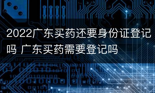 2022广东买药还要身份证登记吗 广东买药需要登记吗