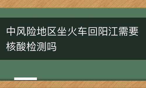 中风险地区坐火车回阳江需要核酸检测吗