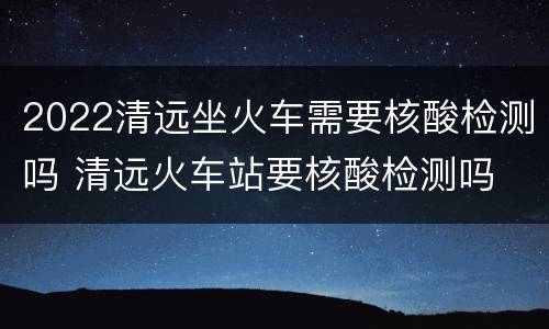 2022清远坐火车需要核酸检测吗 清远火车站要核酸检测吗
