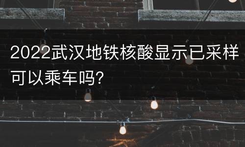 2022武汉地铁核酸显示已采样可以乘车吗？