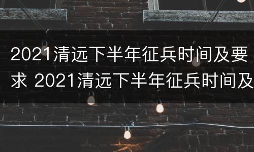 2021清远下半年征兵时间及要求 2021清远下半年征兵时间及要求表