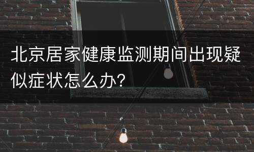 北京居家健康监测期间出现疑似症状怎么办？