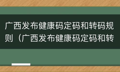 广西发布健康码定码和转码规则（广西发布健康码定码和转码规则是什么）