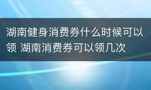 湖南健身消费券什么时候可以领 湖南消费券可以领几次