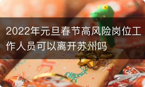 2022年元旦春节高风险岗位工作人员可以离开苏州吗