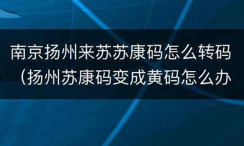南京扬州来苏苏康码怎么转码（扬州苏康码变成黄码怎么办）