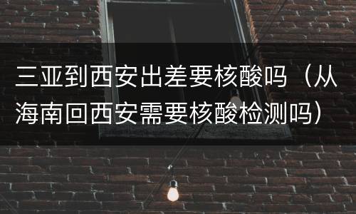 三亚到西安出差要核酸吗（从海南回西安需要核酸检测吗）