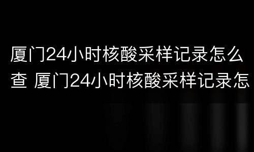 厦门24小时核酸采样记录怎么查 厦门24小时核酸采样记录怎么查询