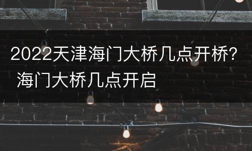2022天津海门大桥几点开桥？ 海门大桥几点开启