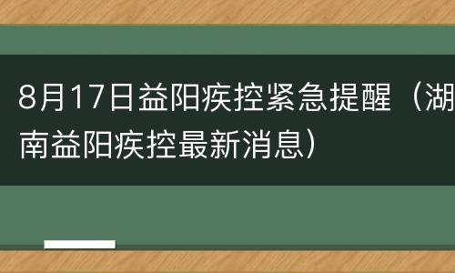 8月17日益阳疾控紧急提醒（湖南益阳疾控最新消息）