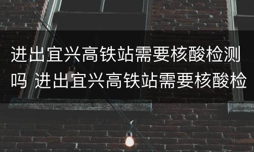 进出宜兴高铁站需要核酸检测吗 进出宜兴高铁站需要核酸检测吗现在